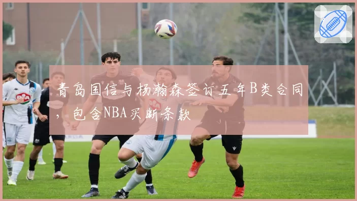 青岛国信与杨瀚森签订五年B类合同，包含NBA买断条款