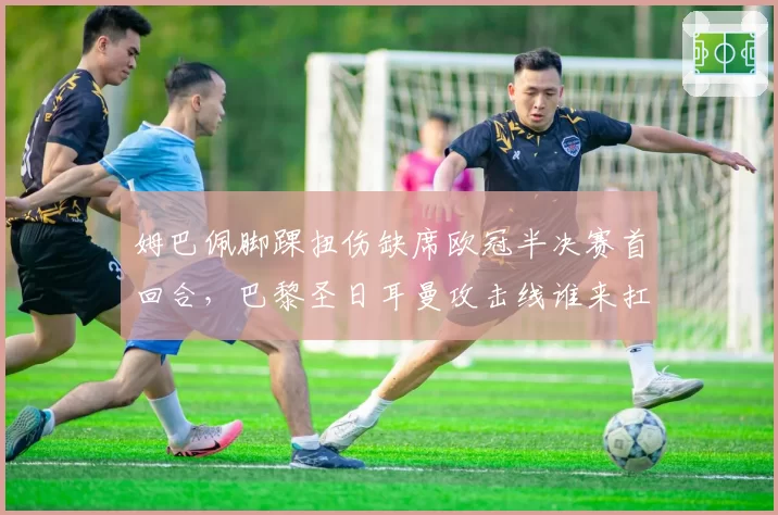 姆巴佩脚踝扭伤缺席欧冠半决赛首回合，巴黎圣日耳曼攻击线谁来扛旗？