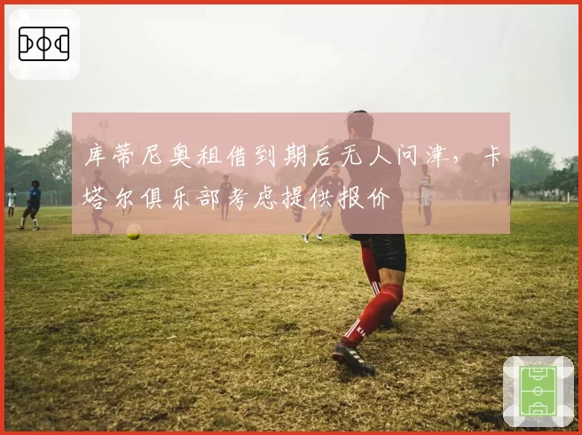 库蒂尼奥租借到期后无人问津，卡塔尔俱乐部考虑提供报价