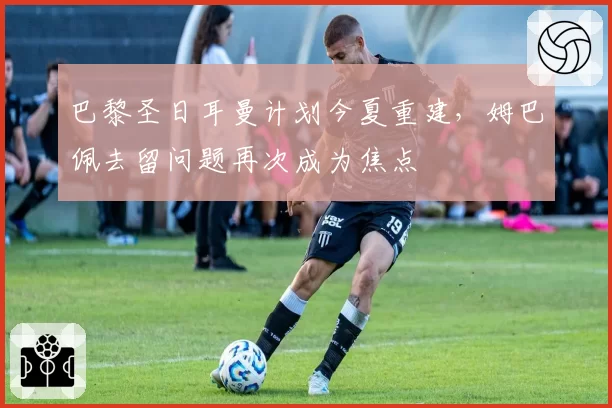 巴黎圣日耳曼计划今夏重建,姆巴佩去留问题再次成为焦点