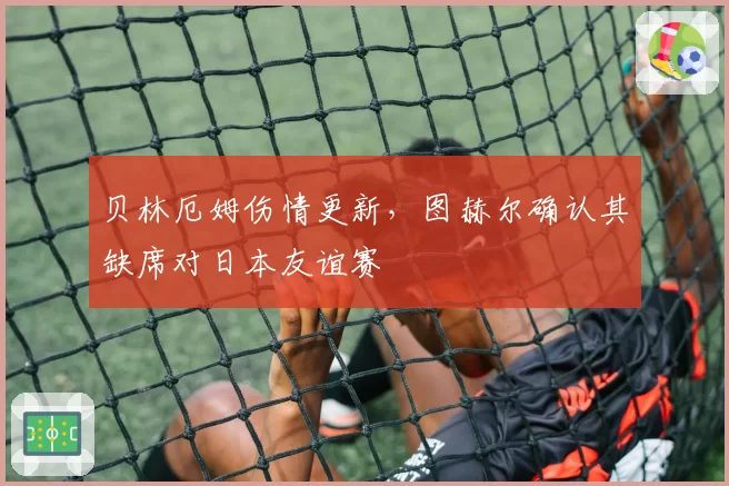 贝林厄姆伤情更新,图赫尔确认其缺席对日本友谊赛