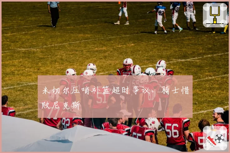 米切尔压哨补篮超时争议,骑士惜败尼克斯