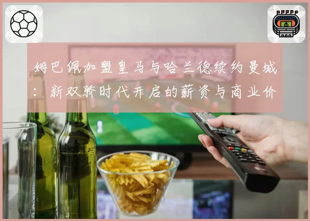 姆巴佩加盟皇马与哈兰德续约曼城：新双骄时代开启的薪资与商业价值分析