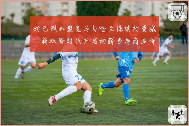 姆巴佩加盟皇马与哈兰德续约曼城：新双骄时代开启的薪资与商业价值分析