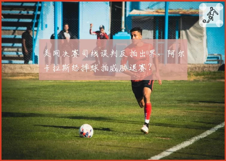 美网决赛司线误判反拍出界，阿尔卡拉斯怒摔球拍威胁退赛？