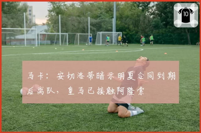 马卡:安切洛蒂暗示明夏合同到期后离队,皇马已接触阿隆索