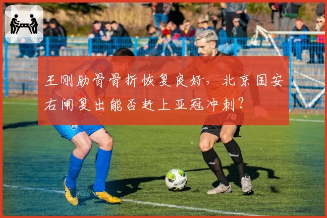 王刚肋骨骨折恢复良好，北京国安右闸复出能否赶上亚冠冲刺？