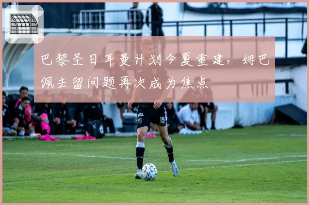 巴黎圣日耳曼计划今夏重建,姆巴佩去留问题再次成为焦点