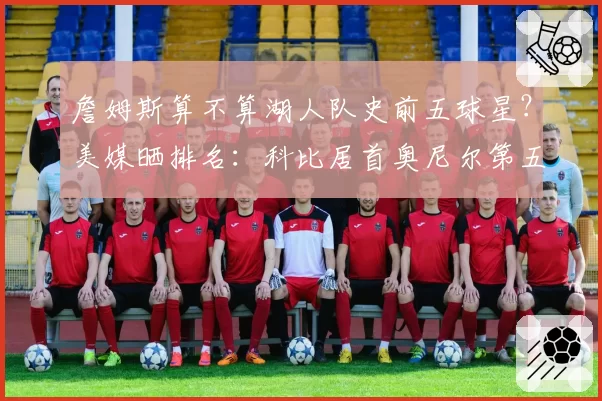 詹姆斯算不算湖人队史前五球星？美媒晒排名：科比居首奥尼尔第五