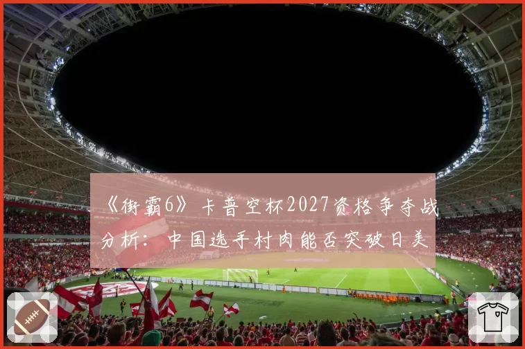 《街霸6》卡普空杯2027资格争夺战分析：中国选手村肉能否突破日美高手围剿？