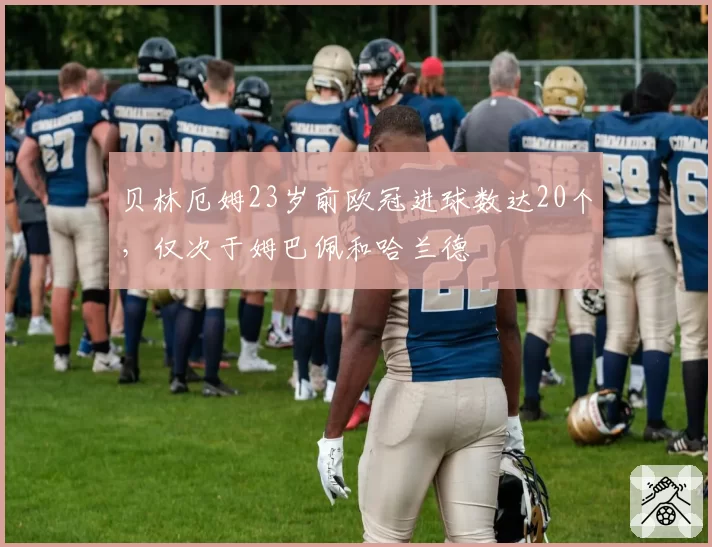 贝林厄姆23岁前欧冠进球数达20个，仅次于姆巴佩和哈兰德