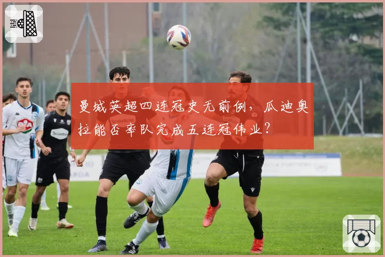 曼城英超四连冠史无前例,瓜迪奥拉能否率队完成五连冠伟业?
