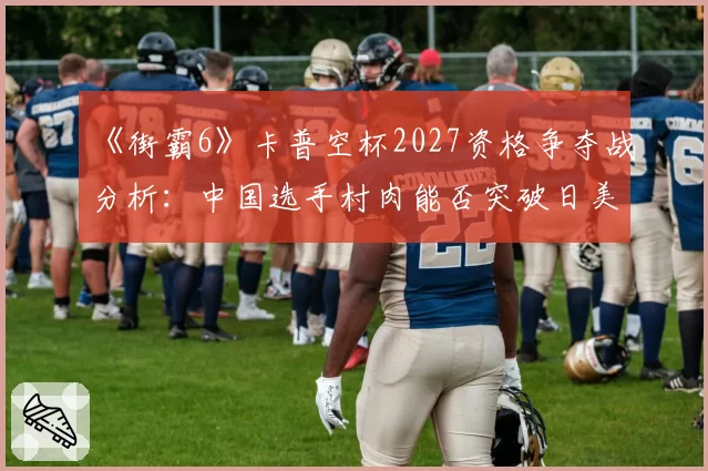 《街霸6》卡普空杯2027资格争夺战分析：中国选手村肉能否突破日美高手围剿？