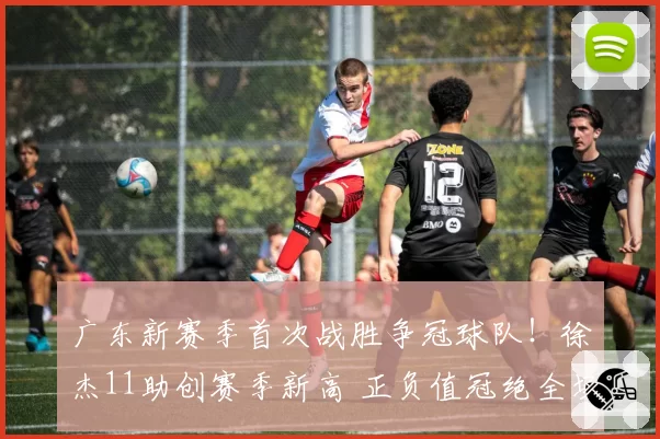 广东新赛季首次战胜争冠球队!徐杰11助创赛季新高 正负值冠绝全场