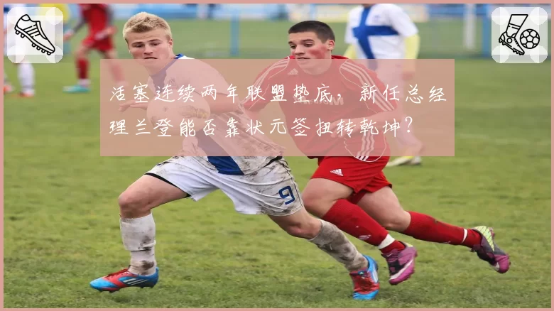 活塞连续两年联盟垫底,新任总经理兰登能否靠状元签扭转乾坤?