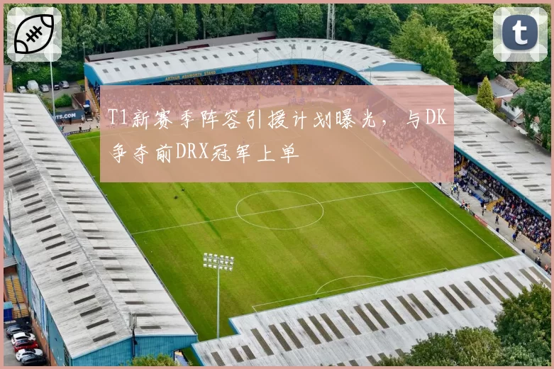 T1新赛季阵容引援计划曝光,与DK争夺前DRX冠军上单