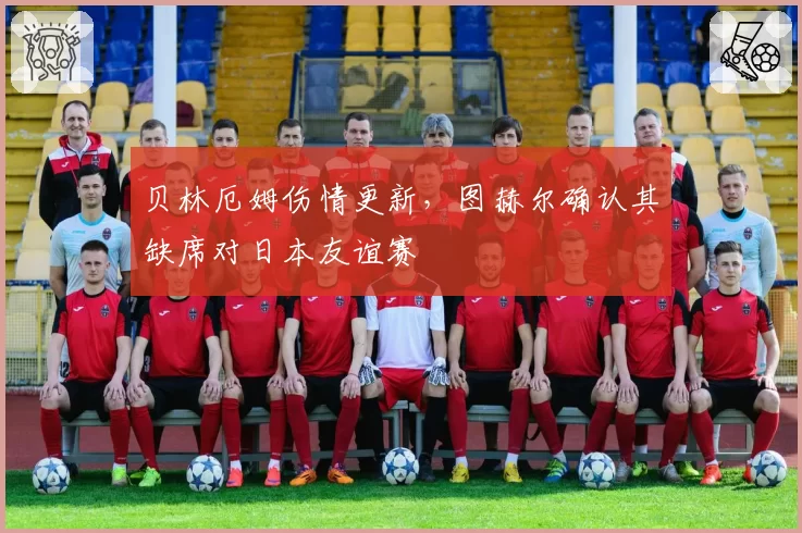 贝林厄姆伤情更新,图赫尔确认其缺席对日本友谊赛