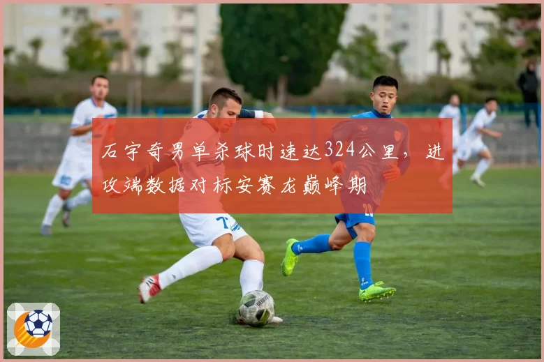 石宇奇男单杀球时速达324公里，进攻端数据对标安赛龙巅峰期
