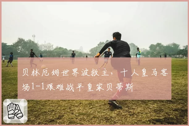 贝林厄姆世界波救主，十人皇马客场1-1艰难战平皇家贝蒂斯