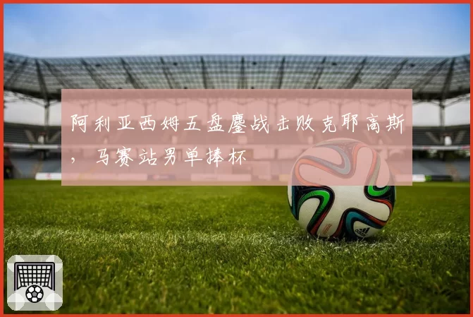 阿利亚西姆五盘鏖战击败克耶高斯，马赛站男单捧杯