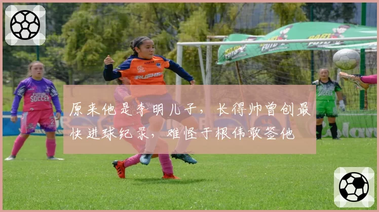原来他是李明儿子，长得帅曾创最快进球纪录，难怪于根伟敢签他