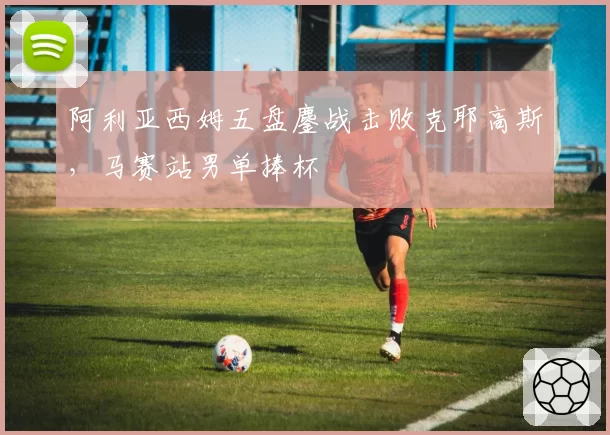 阿利亚西姆五盘鏖战击败克耶高斯，马赛站男单捧杯