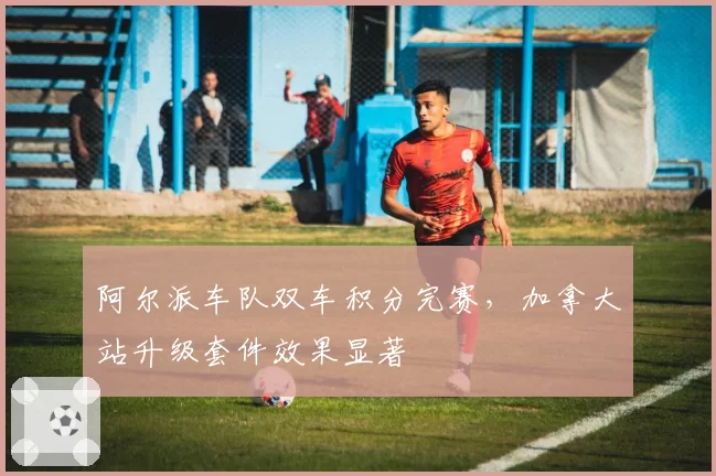 阿尔派车队双车积分完赛,加拿大站升级套件效果显著