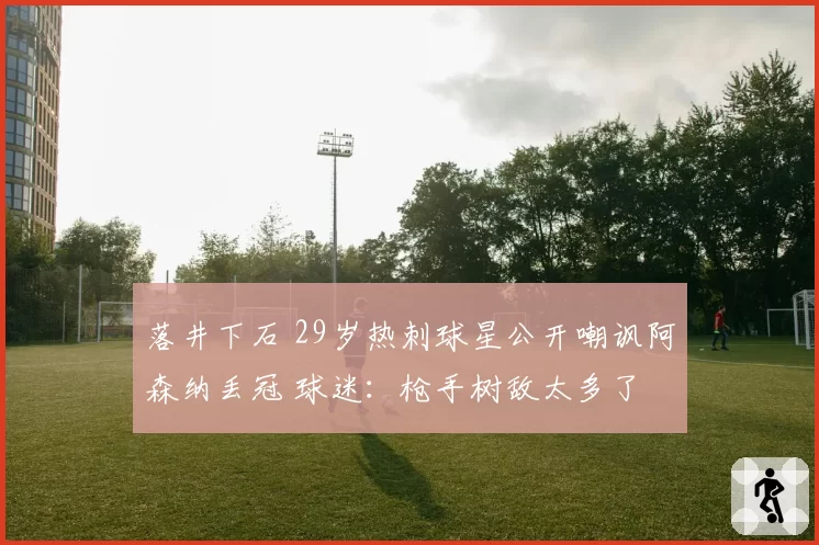 落井下石 29岁热刺球星公开嘲讽阿森纳丢冠 球迷：枪手树敌太多了