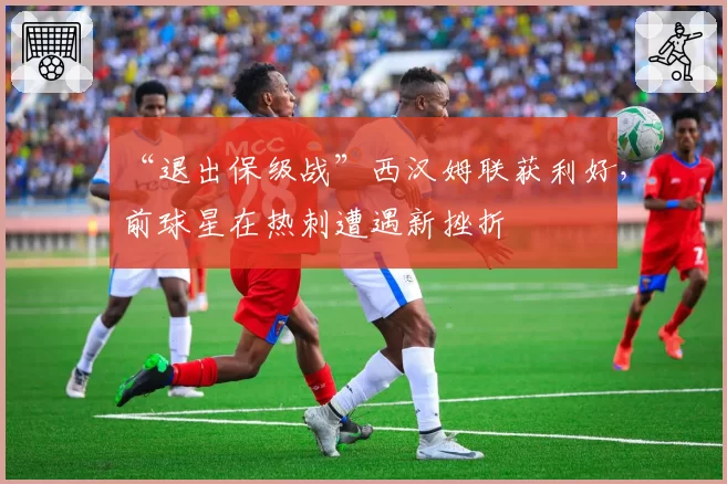 “退出保级战”西汉姆联获利好，前球星在热刺遭遇新挫折