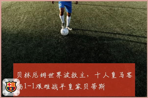 贝林厄姆世界波救主，十人皇马客场1-1艰难战平皇家贝蒂斯