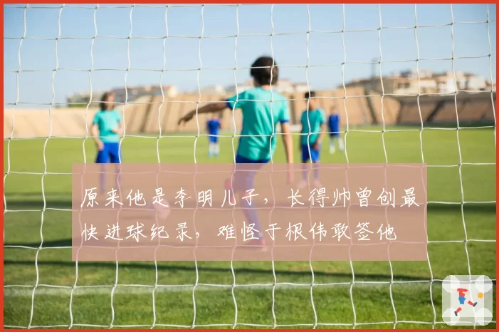 原来他是李明儿子，长得帅曾创最快进球纪录，难怪于根伟敢签他