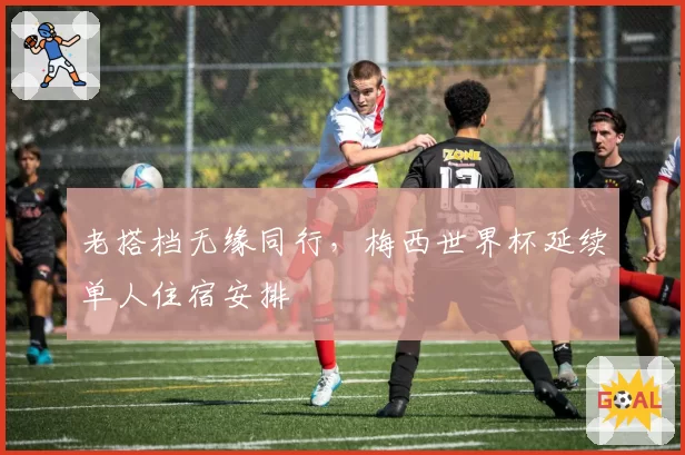 老搭档无缘同行，梅西世界杯延续单人住宿安排