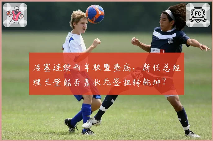 活塞连续两年联盟垫底,新任总经理兰登能否靠状元签扭转乾坤?
