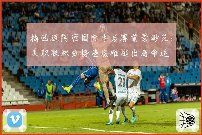 梅西迈阿密国际季后赛前景渺茫，美职联积分榜垫底难逃出局命运