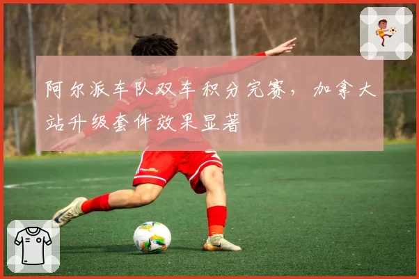 阿尔派车队双车积分完赛,加拿大站升级套件效果显著