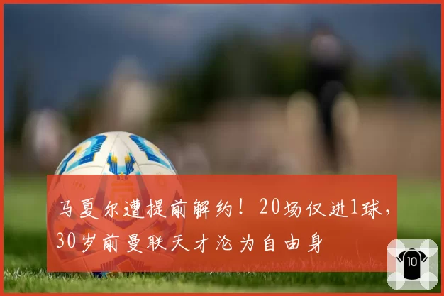 马夏尔遭提前解约！20场仅进1球，30岁前曼联天才沦为自由身