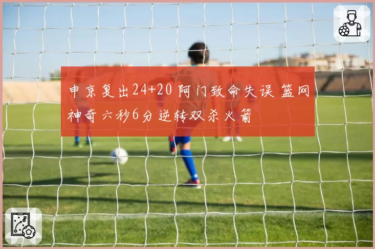 申京复出24+20 阿门致命失误 篮网神奇六秒6分逆转双杀火箭