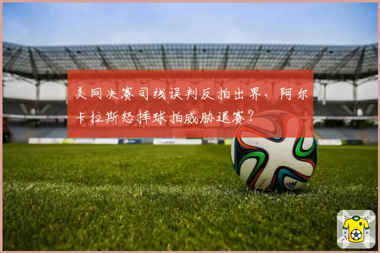 美网决赛司线误判反拍出界，阿尔卡拉斯怒摔球拍威胁退赛？