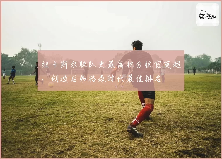 纽卡斯尔联队史最高积分收官英超,创造后弗格森时代最佳排名