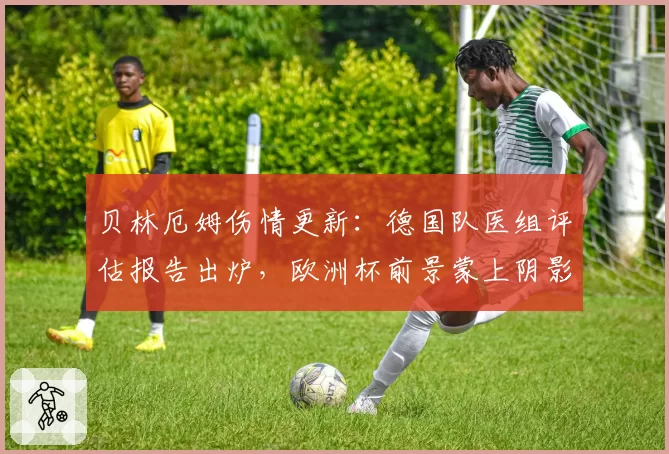 贝林厄姆伤情更新:德国队医组评估报告出炉,欧洲杯前景蒙上阴影