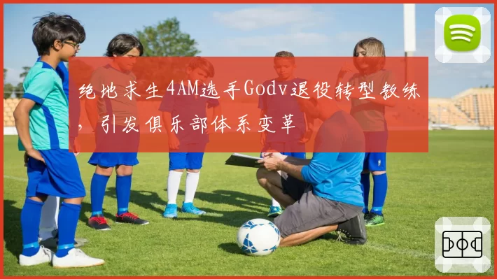 绝地求生4AM选手Godv退役转型教练，引发俱乐部体系变革