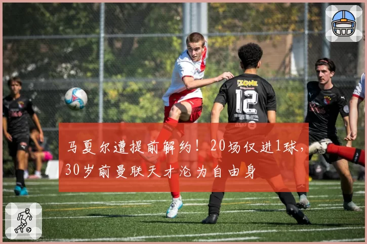 马夏尔遭提前解约!20场仅进1球,30岁前曼联天才沦为自由身