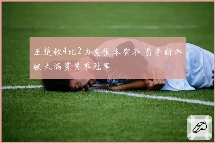 王楚钦4比2力克张本智和 首夺新加坡大满贯男单冠军